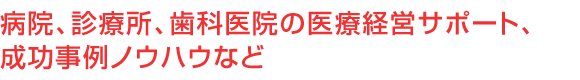 病院、診療所、歯科医院の医療経営サポート、成功事例ノウハウなど